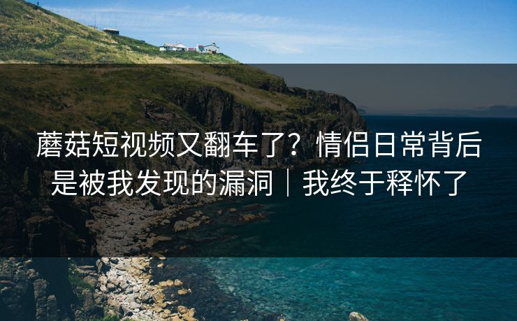 蘑菇短视频又翻车了?情侣日常背后是被我发现的漏洞|我终于释怀了 第1张 蘑菇短视频又翻车了?情侣日常背后是被我发现的漏洞|我终于释怀了 第1张