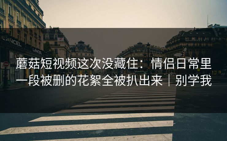蘑菇短视频这次没藏住：情侣日常里一段被删的花絮全被扒出来｜别学我  第1张